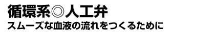 〔循環系〕人工弁 スムーズな血液の流れをつくるために